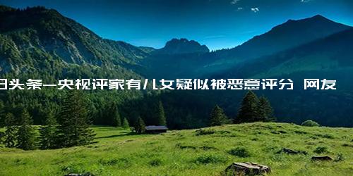 今日头条-央视评家有儿女疑似被恶意评分 网友 谁在恶搞我的童年？